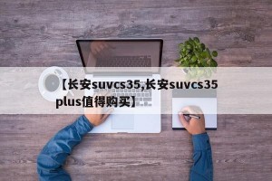 【长安suvcs35,长安suvcs35plus值得购买】