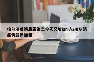 哈尔滨疫情最新消息今天又增加9人/哈尔滨疫情最新通告