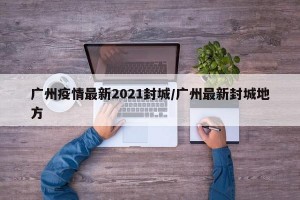 广州疫情最新2021封城/广州最新封城地方