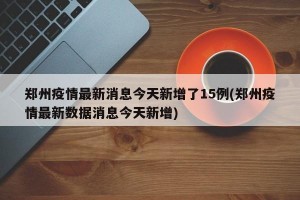 郑州疫情最新消息今天新增了15例(郑州疫情最新数据消息今天新增)