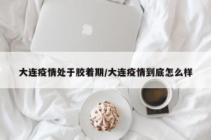 大连疫情处于胶着期/大连疫情到底怎么样