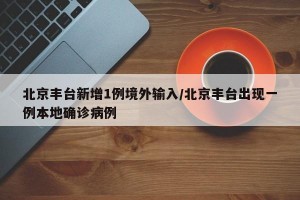 北京丰台新增1例境外输入/北京丰台出现一例本地确诊病例