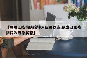 【黑龙江疫情防控转入应急状态,黑龙江因疫情转入应急状态】