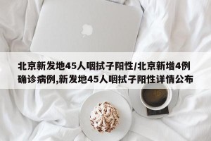 北京新发地45人咽拭子阳性/北京新增4例确诊病例,新发地45人咽拭子阳性详情公布