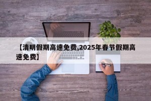 【清明假期高速免费,2025年春节假期高速免费】