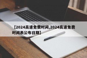 【2024高速免费时间,2024高速免费时间表公布日期】