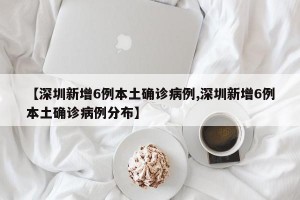 【深圳新增6例本土确诊病例,深圳新增6例本土确诊病例分布】