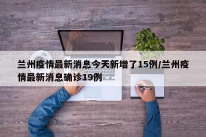 兰州疫情最新消息今天新增了15例/兰州疫情最新消息确诊19例