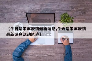 【今日哈尔滨疫情最新消息,今天哈尔滨疫情最新消息活动轨迹】