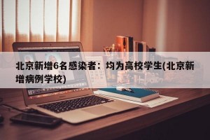 北京新增6名感染者：均为高校学生(北京新增病例学校)