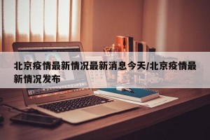 北京疫情最新情况最新消息今天/北京疫情最新情况发布