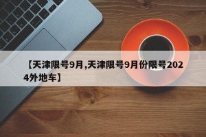 【天津限号9月,天津限号9月份限号2024外地车】