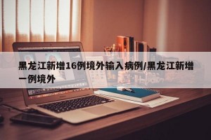 黑龙江新增16例境外输入病例/黑龙江新增一例境外