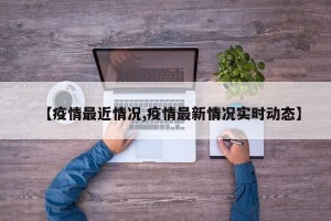 【疫情最近情况,疫情最新情况实时动态】