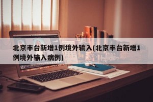 北京丰台新增1例境外输入(北京丰台新增1例境外输入病例)