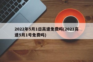 2022年5月1日高速免费吗(2021高速5月1号免费吗)