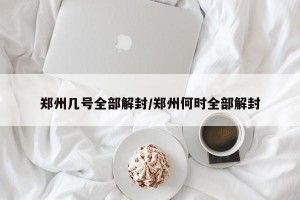 郑州几号全部解封/郑州何时全部解封