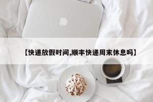 【快递放假时间,顺丰快递周末休息吗】