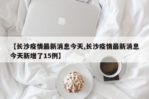 【长沙疫情最新消息今天,长沙疫情最新消息今天新增了15例】