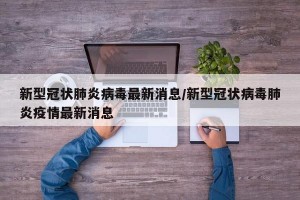 新型冠状肺炎病毒最新消息/新型冠状病毒肺炎疫情最新消息