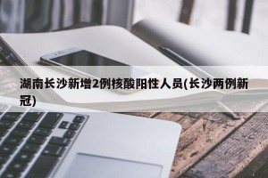 湖南长沙新增2例核酸阳性人员(长沙两例新冠)