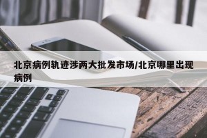 北京病例轨迹涉两大批发市场/北京哪里出现病例