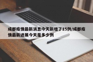 成都疫情最新消息今天新增了15例/成都疫情最新进展今天是多少例