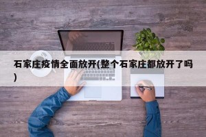 石家庄疫情全面放开(整个石家庄都放开了吗)