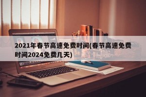 2021年春节高速免费时间(春节高速免费时间2024免费几天)