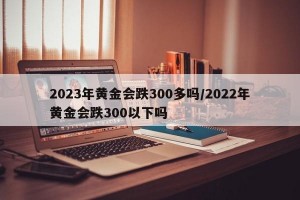 2023年黄金会跌300多吗/2022年黄金会跌300以下吗