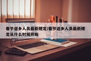 春节返乡人员最新规定/春节返乡人员最新规定从什么时候开始