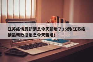 江苏疫情最新消息今天新增了15例(江苏疫情最新数据消息今天新增)