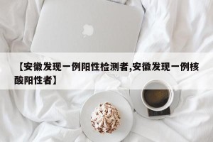 【安徽发现一例阳性检测者,安徽发现一例核酸阳性者】