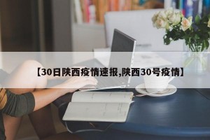 【30日陕西疫情速报,陕西30号疫情】
