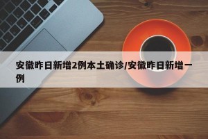 安徽昨日新增2例本土确诊/安徽昨日新增一例