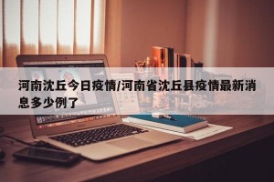 河南沈丘今日疫情/河南省沈丘县疫情最新消息多少例了