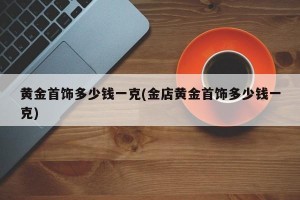 黄金首饰多少钱一克(金店黄金首饰多少钱一克)