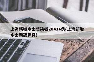 上海新增本土感染者20416例(上海新增本土新冠肺炎)