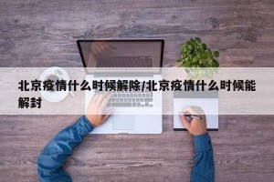 北京疫情什么时候解除/北京疫情什么时候能解封