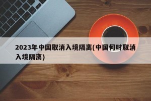 2023年中国取消入境隔离(中国何时取消入境隔离)