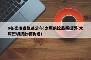 8名密接者轨迹公布!太原疾控最新提醒(太原密切接触者轨迹)