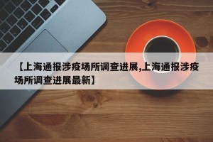 【上海通报涉疫场所调查进展,上海通报涉疫场所调查进展最新】