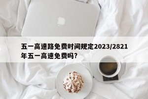 五一高速路免费时间规定2023/2821年五一高速免费吗?