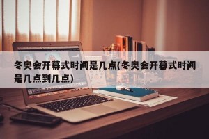 冬奥会开幕式时间是几点(冬奥会开幕式时间是几点到几点)