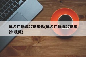 黑龙江新增27例确诊(黑龙江新增27例确诊 视频)