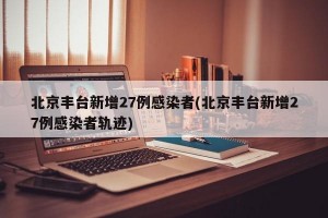 北京丰台新增27例感染者(北京丰台新增27例感染者轨迹)