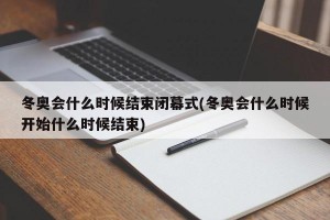 冬奥会什么时候结束闭幕式(冬奥会什么时候开始什么时候结束)