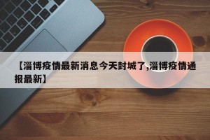 【淄博疫情最新消息今天封城了,淄博疫情通报最新】