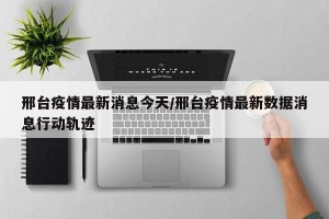 邢台疫情最新消息今天/邢台疫情最新数据消息行动轨迹