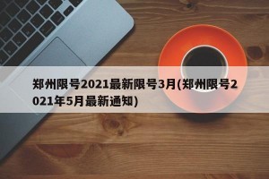 郑州限号2021最新限号3月(郑州限号2021年5月最新通知)